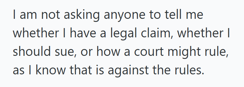 I am not asking anyone to tell me whether I have a legal claim, whether I should sue, or how a court might rule, as I know that is against the rules.