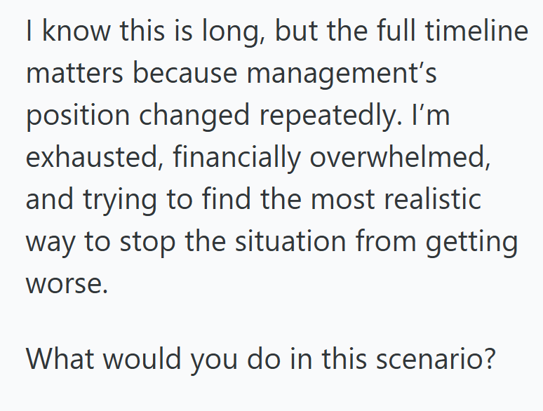 I know this is long, but the full timeline matters because management's position changed repeatedly. I'm exhausted, financially overwhelmed, and trying to find the most realistic way to stop the situation from getting worse. What would you do in this scenario?