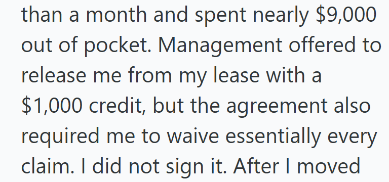 than a month and spent nearly $9,000 out of pocket. Management offered to release me from my lease with a $1,000 credit, but the agreement also required me to waive essentially every claim. I did not sign it. After I moved