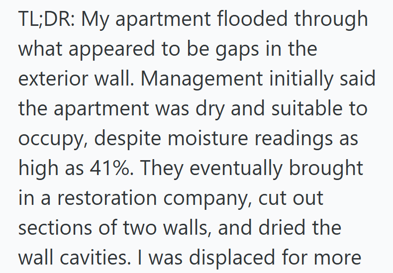 TL;DR: My apartment flooded through what appeared to be gaps in the exterior wall. Management initially said the apartment was dry and suitable to occupy, despite moisture readings as high as 41%. They eventually brought in a restoration company, cut out sections of two walls, and dried the wall cavities. I was displaced for more