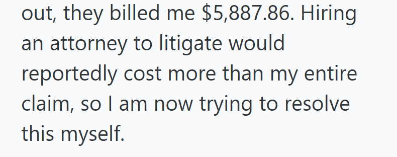 out, they billed me $5,887.86. Hiring an attorney to litigate would reportedly cost more than my entire claim, so I am now trying to resolve this myself.