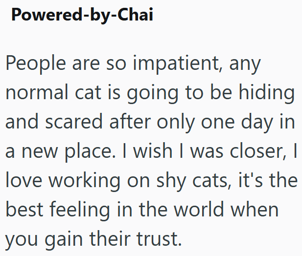 Powered-by-Chai People are so impatient, any normal cat is going to be hiding and scared after only one day in a new place. I wish I was closer, I love working on shy cats, it's the best feeling in the world when you gain their trust.