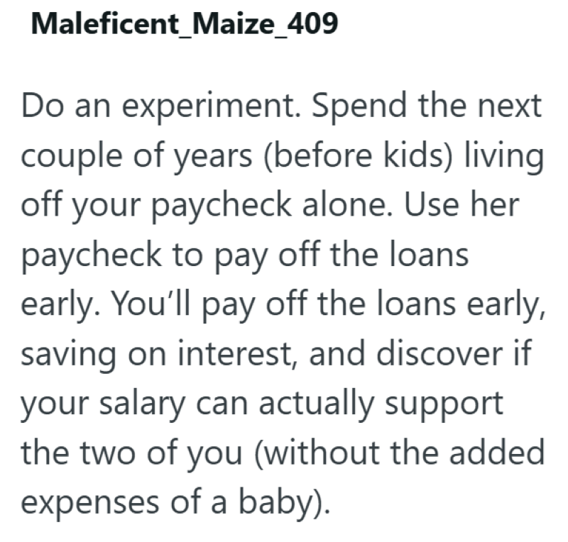 Maleficent_Maize_409 Do an experiment. Spend the next couple of years (before kids) living off your paycheck alone. Use her paycheck to pay off the loans early. You'll pay off the loans early, saving on interest, and discover if your salary can actually support the two of you (without the added expenses of a baby).