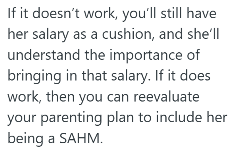 If it doesn't work, you'll still have her salary as a cushion, and she'll understand the importance of bringing in that salary. If it does work, then you can reevaluate your parenting plan to include her being a SAHM.