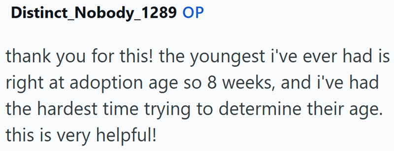 Distinct_Nobody_1289 OP thank you for this! the youngest i've ever had is right at adoption age so 8 weeks, and i've had the hardest time trying to determine their age. this is very helpful!