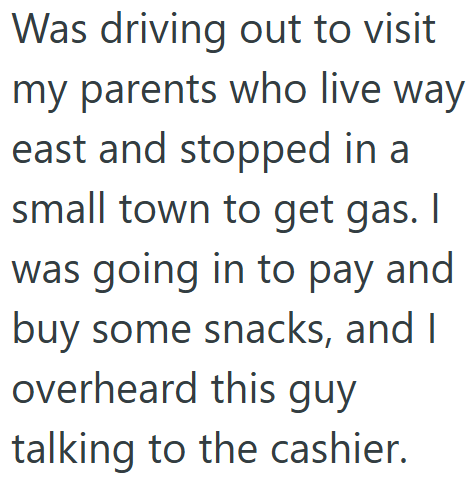 Was driving out to visit my parents who live way east and stopped in a small town to get gas. I was going in to pay and buy some snacks, and I overheard this guy talking to the cashier.