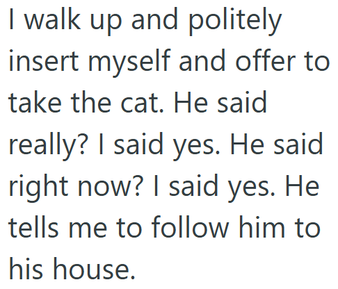 I walk up and politely insert myself and offer to take the cat. He said really? I said yes. He said right now? I said yes. He tells me to follow him to his house.