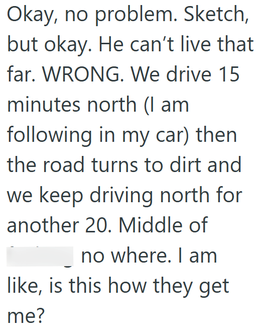 Okay, no problem. Sketch, but okay. He can't live that far. WRONG. We drive 15 minutes north (I am following in my car) then the road turns to dirt and we keep driving north for another 20. Middle of no where. I am like, is this how they get me?