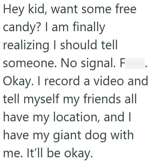 Hey kid, want some free candy? I am finally realizing I should tell someone. No signal. F Okay. I record a video and tell myself my friends all have my location, and I have my giant dog with me. It'll be okay.