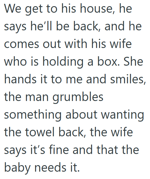 We get to his house, he says he'll be back, and he comes out with his wife who is holding a box. She hands it to me and smiles, the man grumbles something about wanting the towel back, the wife says it's fine and that the baby needs it.