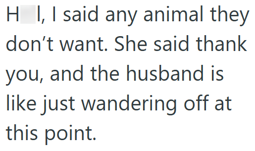 HI, I said any animal they don't want. She said thank you, and the husband is like just wandering off at this point.