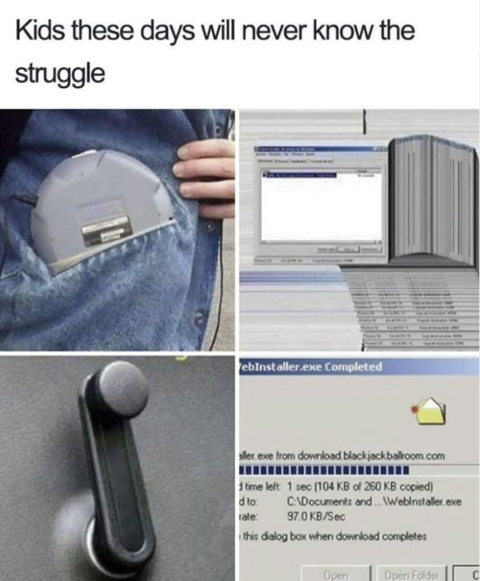Kids these days will never know the struggle ebInstaller.exe Completed aller.exe from download blackjackballroom.com d time left: 1 sec (104 KB of 260 KB copied) C:\Documents and...WWebinstaller.exe 97.0 KB/Sec d to: rate: this dialog box when download completes Open Open Folder C