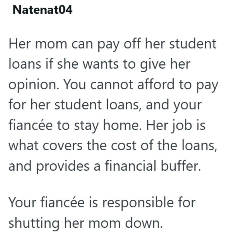 Natenat04 Her mom can pay off her student loans if she wants to give her opinion. You cannot afford to pay for her student loans, and your fiancée to stay home. Her job is what covers the cost of the loans, and provides a financial buffer. Your fiancée is responsible for shutting her mom down.