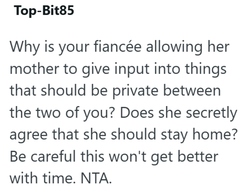 Top-Bit85 Why is your fiancée allowing her mother to give input into things that should be private between the two of you? Does she secretly agree that she should stay home? Be careful this won't get better with time. NTA.