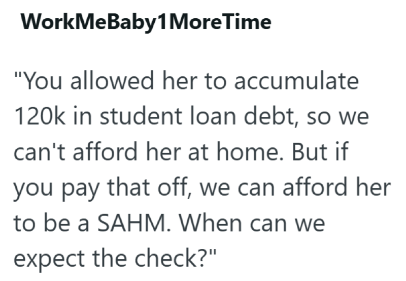 WorkMeBaby1 More Time "You allowed her to accumulate 120k in student loan debt, so we can't afford her at home. But if you pay that off, we can afford her to be a SAHM. When can we expect the check?"