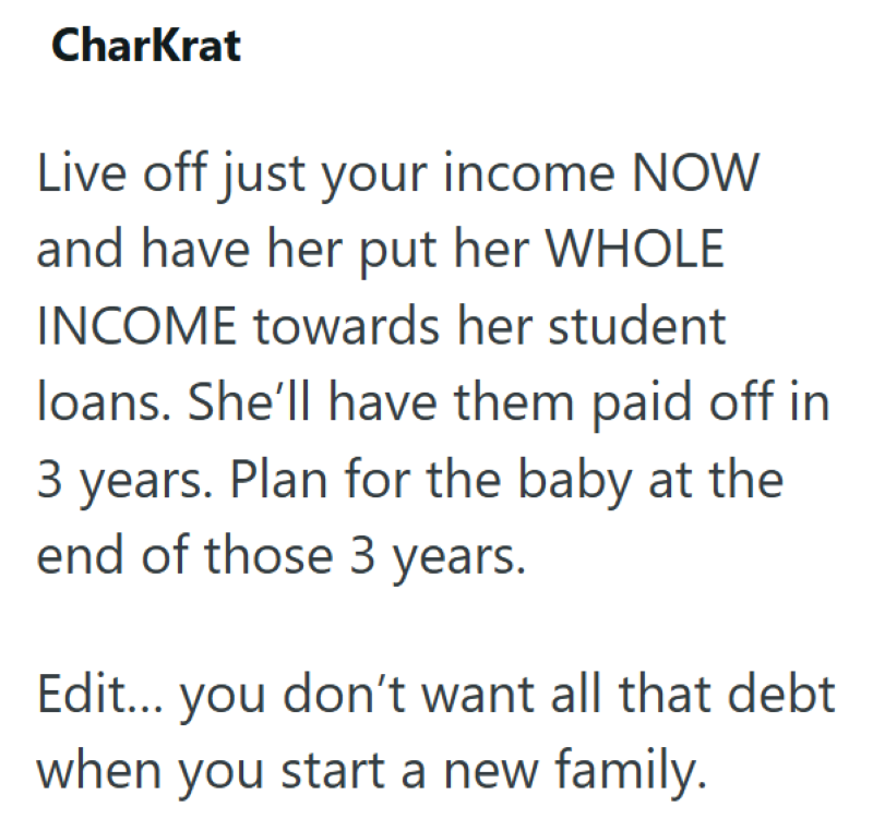 CharKrat Live off just your income NOW and have her put her WHOLE INCOME towards her student loans. She'll have them paid off in 3 years. Plan for the baby at the end of those 3 years. Edit... you don't want all that debt when you start a new family.