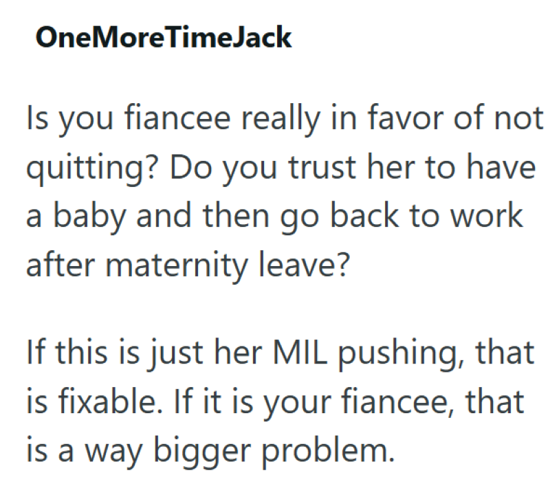 OneMoreTimeJack Is you fiancee really in favor of not quitting? Do you trust her to have a baby and then go back to work after maternity leave? If this is just her MIL pushing, that is fixable. If it is your fiancee, that is a way bigger problem.