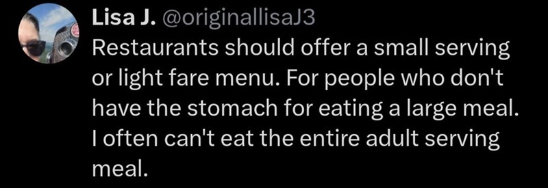 Lisa J. @originallisaJ3 Restaurants should offer a small serving or light fare menu. For people who don't have the stomach for eating a large meal. I often can't eat the entire adult serving meal.