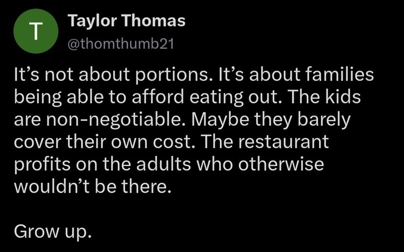 T Taylor Thomas @thomthumb21 It's not about portions. It's about families being able to afford eating out. The kids are non-negotiable. Maybe they barely cover their own cost. The restaurant profits on the adults who otherwise wouldn't be there. Grow up.