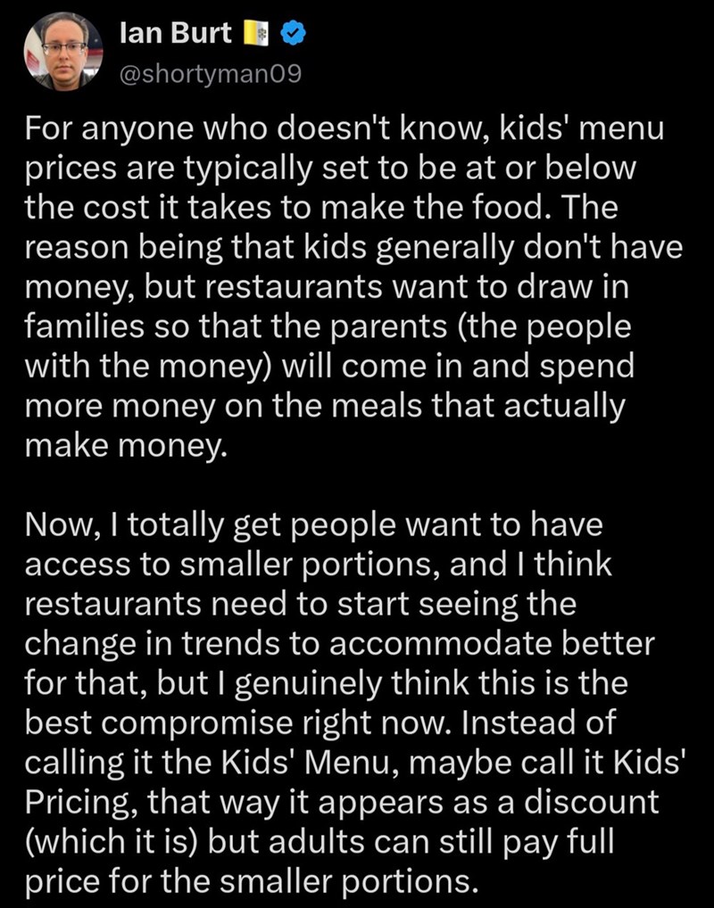 lan Burt $ @shortyman09 For anyone who doesn't know, kids' menu prices are typically set to be at or below the cost it takes to make the food. The reason being that kids generally don't have money, but restaurants want to draw in families so that the parents (the people with the money) will come in and spend more money on the meals that actually make money. Now, I totally get people want to have access to smaller portions, and I think restaurants need to start seeing the change in trends to acco