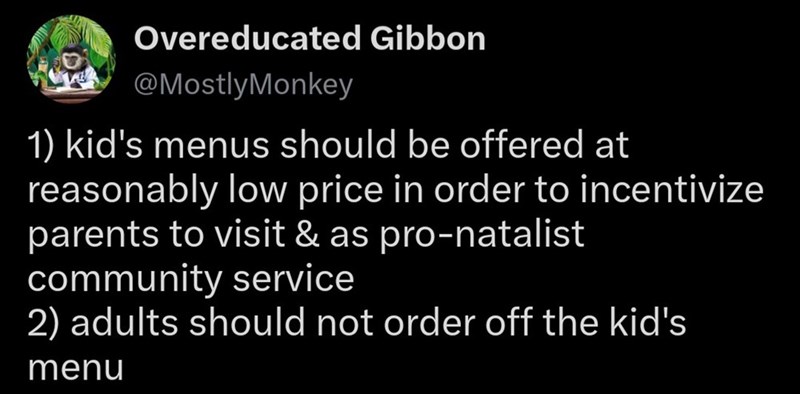 Overeducated Gibbon @MostlyMonkey 1) kid's menus should be offered at reasonably low price in order to incentivize parents to visit & as pro-natalist community service 2) adults should not order off the kid's menu