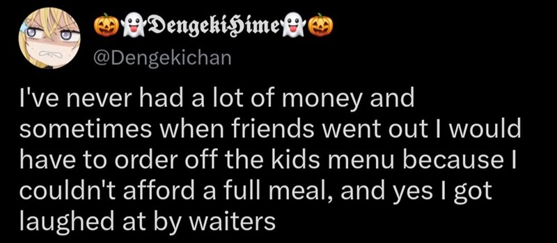 DengekiHime @Dengekichan I've never had a lot of money and sometimes when friends went out I would have to order off the kids menu because I couldn't afford a full meal, and yes I got laughed at by waiters