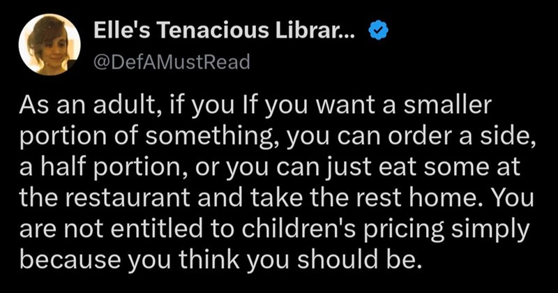 Elle's Tenacious Librar... @DefAMust Read As an adult, if you If you want a smaller portion of something, you can order a side, a half portion, or you can just eat some at the restaurant and take the rest home. You are not entitled to children's pricing simply because you think you should be.