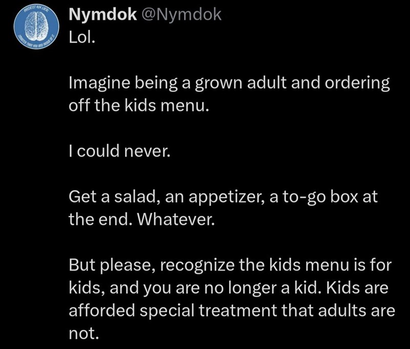 Nymdok @Nymdok Lol. Imagine being a grown adult and ordering off the kids menu. I could never. Get a salad, an appetizer, a to-go box at the end. Whatever. But please, recognize the kids menu is for kids, and you are no longer a kid. Kids are afforded special treatment that adults are not.