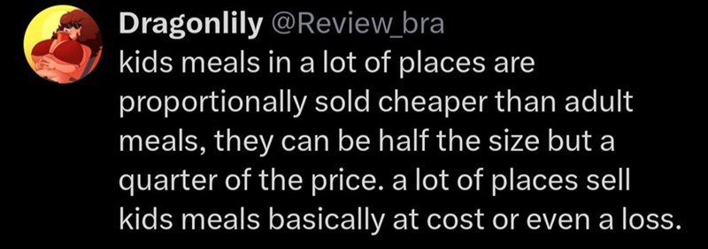 Dragonlily @Review_bra kids meals in a lot of places are proportionally sold cheaper than adult meals, they can be half the size but a quarter of the price. a lot of places sell kids meals basically at cost or even a loss.