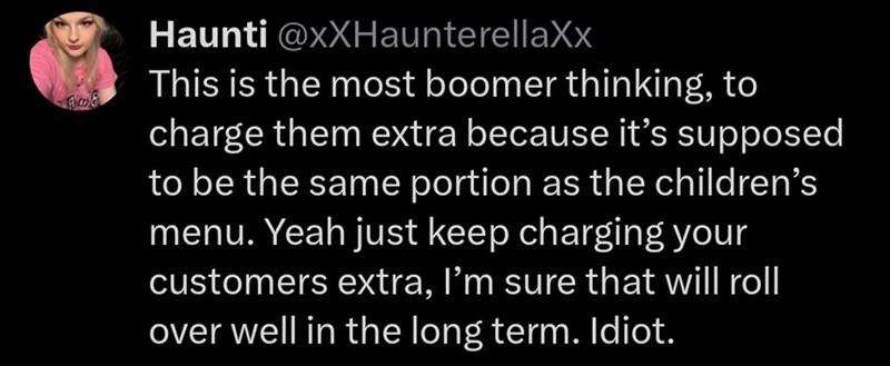 Haunti @xXHaunterellaXx This is the most boomer thinking, to charge them extra because it's supposed to be the same portion as the children's menu. Yeah just keep charging your customers extra, I'm sure that will roll over well in the long term. Idiot.