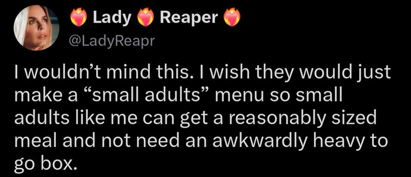 Lady Reaper @LadyReapr I wouldn't mind this. I wish they would just make a "small adults" menu so small adults like me can get a reasonably sized meal and not need an awkwardly heavy to go box.