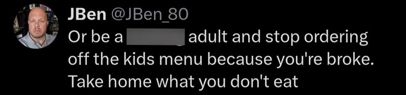 JBen @JBen_80 Or be a adult and stop ordering off the kids menu because you're broke. Take home what you don't eat