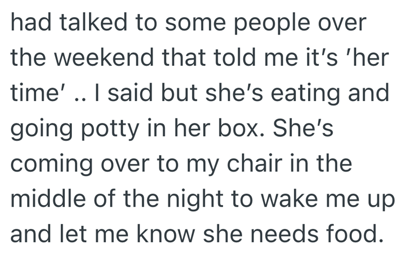 had talked to some people over the weekend that told me it's 'her time' .. I said but she's eating and going potty in her box. She's coming over to my chair in the middle of the night to wake me up and let me know she needs food.