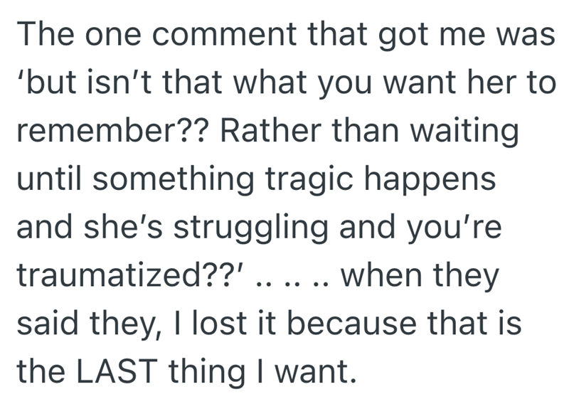 The one comment that got me was 'but isn't that what you want her to remember?? Rather than waiting until something tragic happens and she's struggling and you're traumatized??' .. .. .. when they said they, I lost it because that is the LAST thing I want.