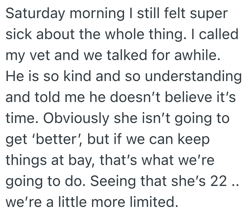 Saturday morning I still felt super sick about the whole thing. I called my vet and we talked for awhile. He is so kind and so understanding and told me he doesn't believe it's time. Obviously she isn't going to get 'better', but if we can keep things at bay, that's what we're going to do. Seeing that she's 22 .. we're a little more limited.