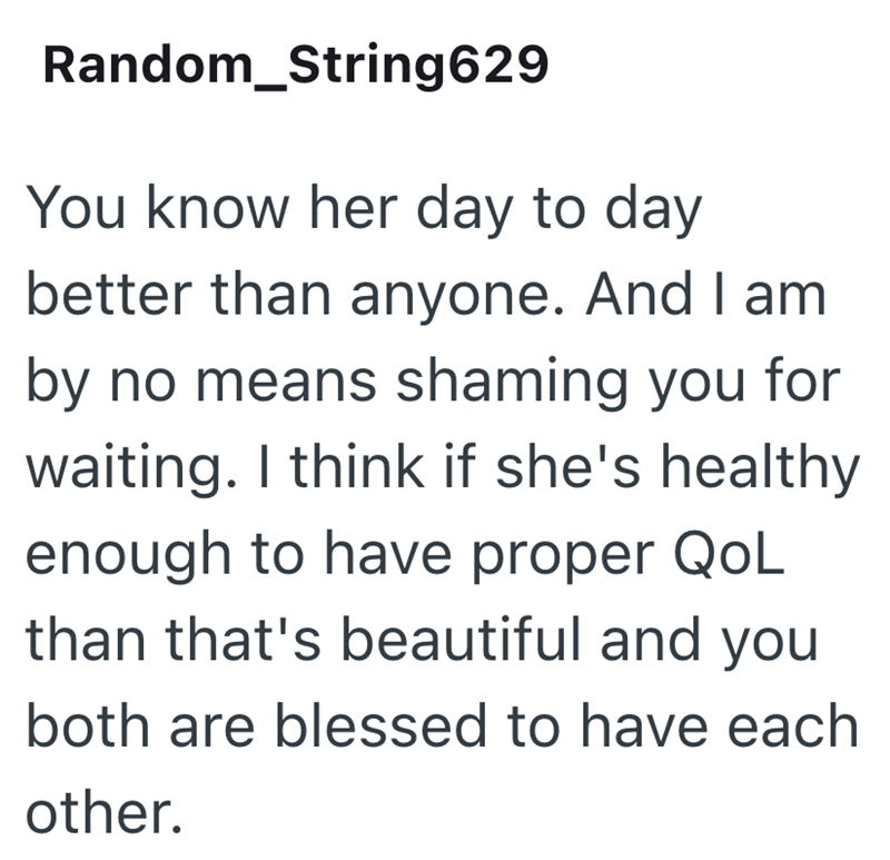 Random_String629 You know her day to day better than anyone. And I am by no means shaming you for waiting. I think if she's healthy enough to have proper QoL than that's beautiful and you both are blessed to have each other.