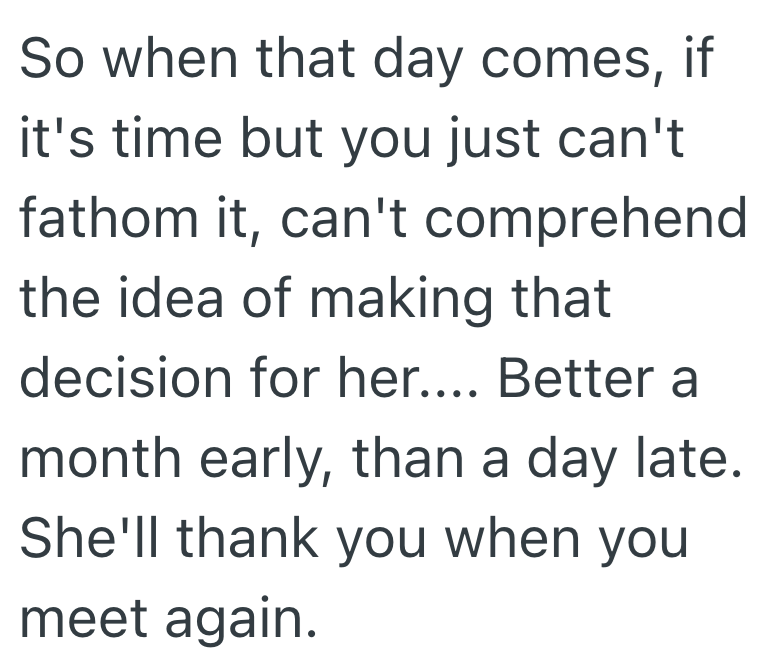 So when that day comes, if it's time but you just can't fathom it, can't comprehend the idea of making that decision for her.... Better a month early, than a day late. She'll thank you when you meet again.