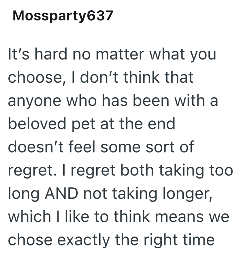 Mossparty637 It's hard no matter what you choose, I don't think that anyone who has been with a beloved pet at the end doesn't feel some sort of regret. I regret both taking too long AND not taking longer, which I like to think means we chose exactly the right time