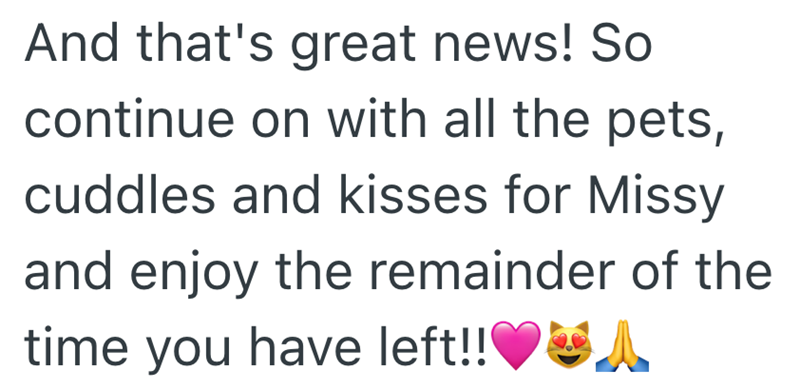 And that's great news! So continue on with all the pets, cuddles and kisses for Missy and enjoy the remainder of the time you have left!!♥A