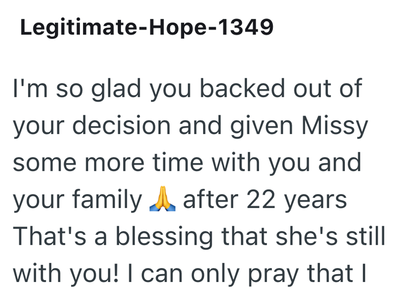 Legitimate-Hope-1349 I'm so glad you backed out of your decision and given Missy some more time with you and your family after 22 years That's a blessing that she's still with you! I can only pray that I