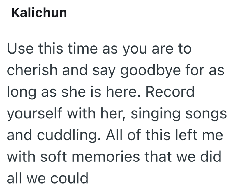 Kalichun Use this time as you are to cherish and say goodbye for as long as she is here. Record yourself with her, singing songs and cuddling. All of this left me with soft memories that we did all we could