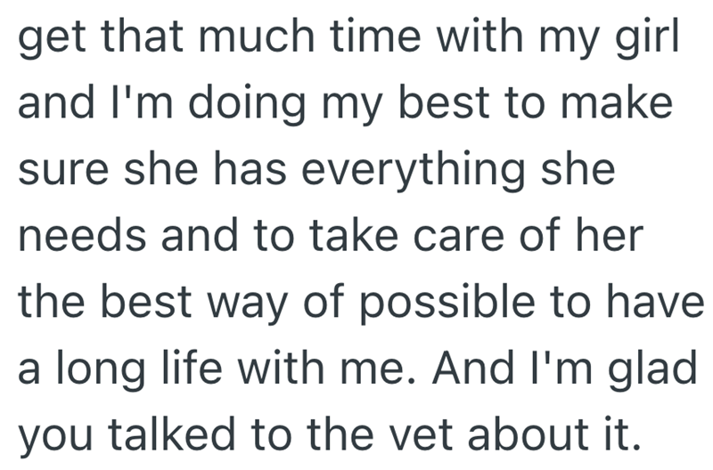 get that much time with my girl and I'm doing my best to make sure she has everything she needs and to take care of her the best way of possible to have a long life with me. And I'm glad you talked to the vet about it.