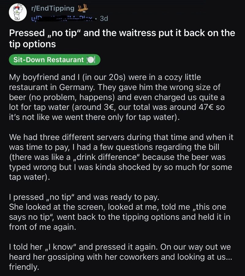 r/End Tipping Day 3d . Pressed,,no tip" and the waitress put it back on the tip options Sit-Down Restaurant My boyfriend and I (in our 20s) were in a cozy little restaurant in Germany. They gave him the wrong size of beer (no problem, happens) and even charged us quite a lot for tap water (around 3€, our total was around 47€ so it's not like we went there only for tap water). We had three different servers during that time and when it was time to pay, I had a few questions regarding the bill (th