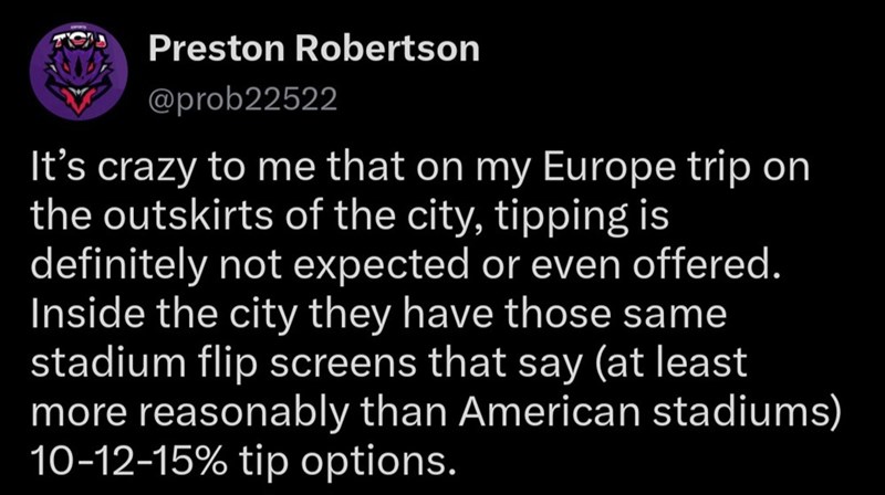 Preston Robertson @prob22522 It's crazy to me that on my Europe trip on the outskirts of the city, tipping is definitely not expected or even offered. Inside the city they have those same stadium flip screens that say (at least more reasonably than American stadiums) 10-12-15% tip options.