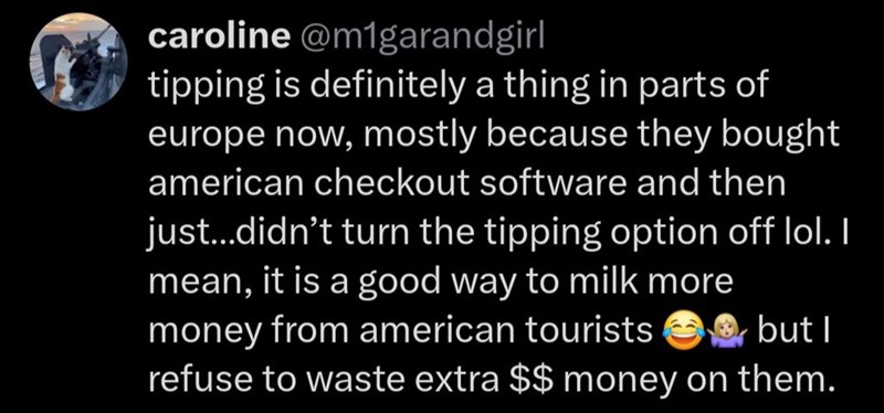 caroline @m1garandgirl tipping is definitely a thing in parts of europe now, mostly because they bought american checkout software and then just...didn't turn the tipping option off lol. I mean, it is a good way to milk more money from american tourists but I refuse to waste extra $$ money on them.