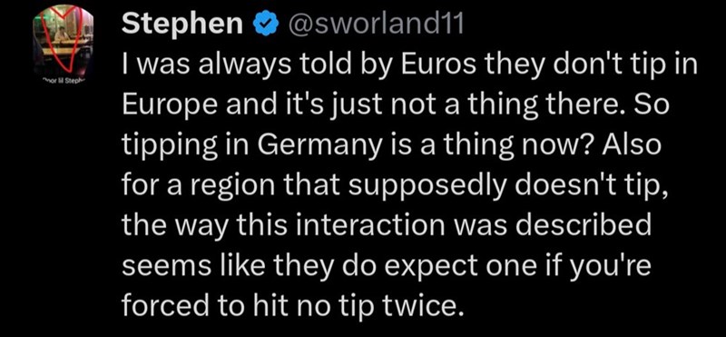 or lil Steph @sworland11 Stephen I was always told by Euros they don't tip in Europe and it's just not a thing there. So tipping in Germany is a thing now? Also for a region that supposedly doesn't tip, the way this interaction was described seems like they do expect one if you're forced to hit no tip twice.
