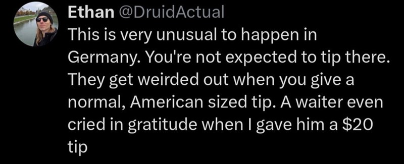 Ethan @DruidActual This is very unusual to happen in Germany. You're not expected to tip there. They get weirded out when you give a normal, American sized tip. A waiter even cried in gratitude when I gave him a $20 tip