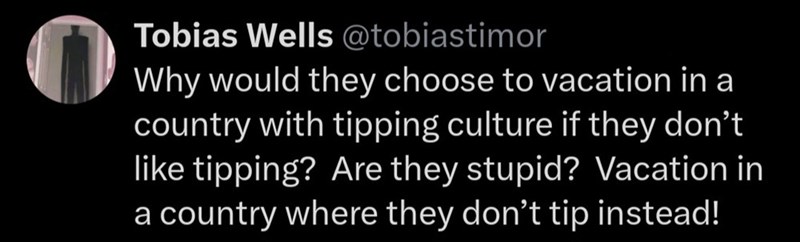 Tobias Wells @tobiastimor Why would they choose to vacation in a country with tipping culture if they don't like tipping? Are they stupid? Vacation in a country where they don't tip instead!