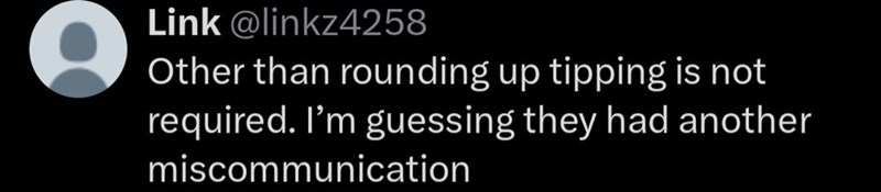 Link @linkz4258 Other than rounding up tipping is not required. I'm guessing they had another miscommunication