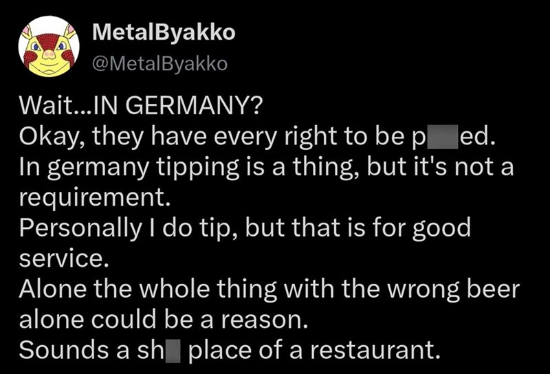 MetalByakko @MetalByakko Wait...IN GERMANY? Okay, they have every right to be ped. In germany tipping is a thing, but it's not a requirement. Personally I do tip, but that is for good service. Alone the whole thing with the wrong beer alone could be a reason. Sounds a shplace of a restaurant.